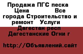 Продажа ПГС песка › Цена ­ 10 000 - Все города Строительство и ремонт » Услуги   . Дагестан респ.,Дагестанские Огни г.